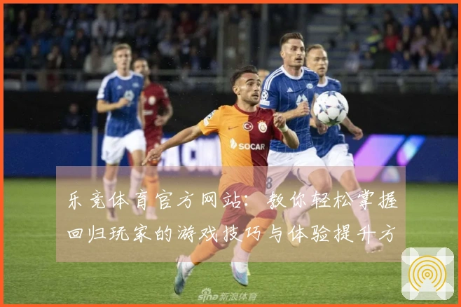 乐竞体育官方网站：教你轻松掌握回归玩家的游戏技巧与体验提升方法